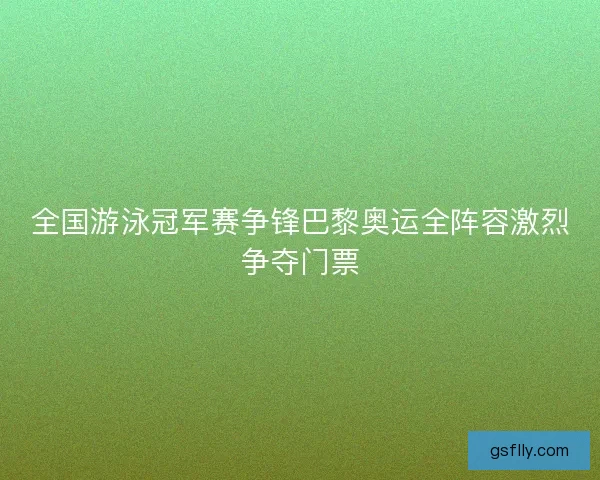 全国游泳冠军赛争锋巴黎奥运全阵容激烈争夺门票