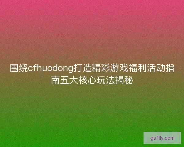 围绕cfhuodong打造精彩游戏福利活动指南五大核心玩法揭秘
