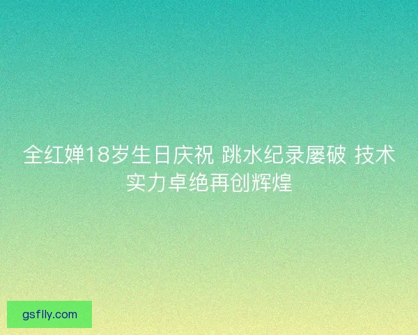 全红婵18岁生日庆祝 跳水纪录屡破 技术实力卓绝再创辉煌