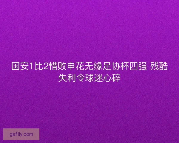 国安1比2惜败申花无缘足协杯四强 残酷失利令球迷心碎