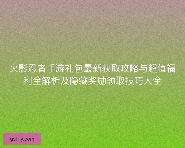 火影忍者手游礼包最新获取攻略与超值福利全解析及隐藏奖励领取技巧大全
