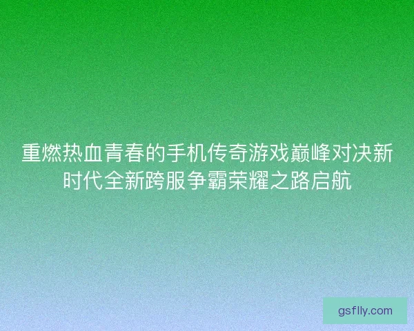重燃热血青春的手机传奇游戏巅峰对决新时代全新跨服争霸荣耀之路启航