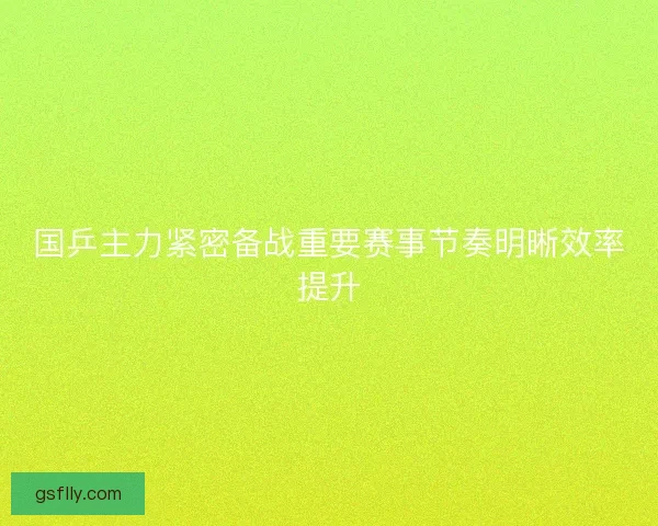 国乒主力紧密备战重要赛事节奏明晰效率提升