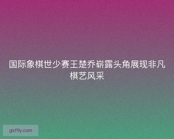 国际象棋世少赛王楚乔崭露头角展现非凡棋艺风采