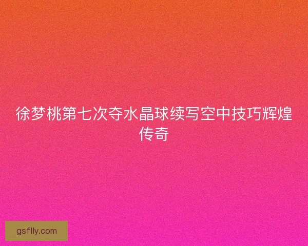 徐梦桃第七次夺水晶球续写空中技巧辉煌传奇